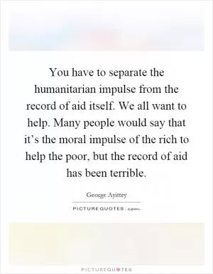 You have to separate the humanitarian impulse from the record of aid itself. We all want to help. Many people would say that it’s the moral impulse of the rich to help the poor, but the record of aid has been terrible Picture Quote #1