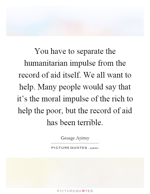 You have to separate the humanitarian impulse from the record of aid itself. We all want to help. Many people would say that it's the moral impulse of the rich to help the poor, but the record of aid has been terrible Picture Quote #1