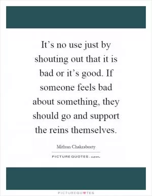 It’s no use just by shouting out that it is bad or it’s good. If someone feels bad about something, they should go and support the reins themselves Picture Quote #1