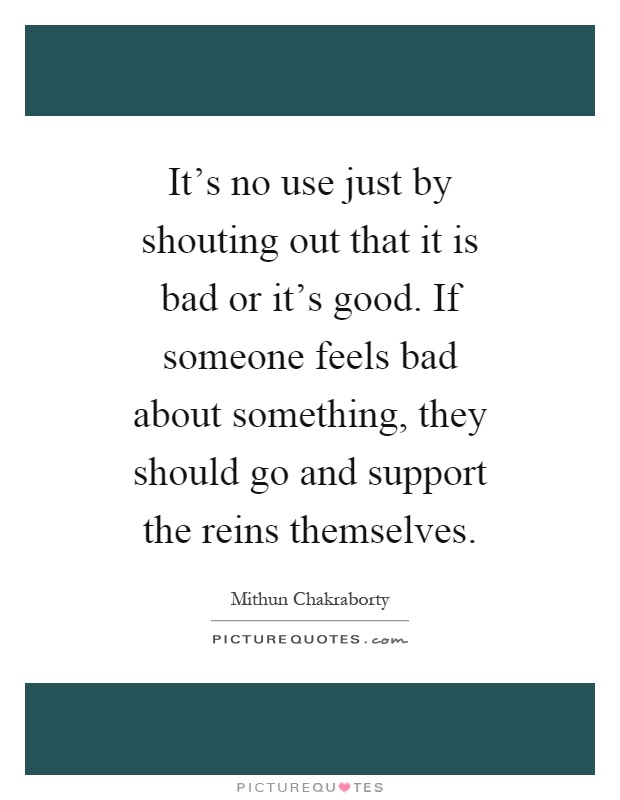 It's no use just by shouting out that it is bad or it's good. If someone feels bad about something, they should go and support the reins themselves Picture Quote #1