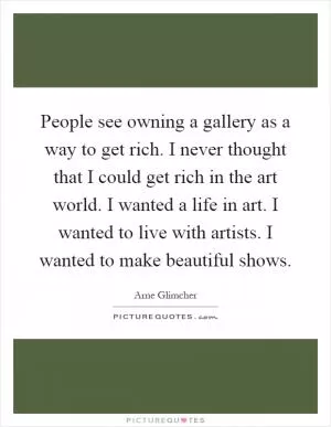People see owning a gallery as a way to get rich. I never thought that I could get rich in the art world. I wanted a life in art. I wanted to live with artists. I wanted to make beautiful shows Picture Quote #1