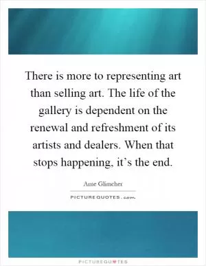 There is more to representing art than selling art. The life of the gallery is dependent on the renewal and refreshment of its artists and dealers. When that stops happening, it’s the end Picture Quote #1