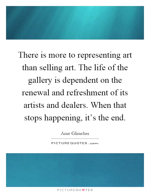 There is more to representing art than selling art. The life of the gallery is dependent on the renewal and refreshment of its artists and dealers. When that stops happening, it's the end Picture Quote #1