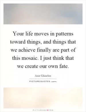 Your life moves in patterns toward things, and things that we achieve finally are part of this mosaic. I just think that we create our own fate Picture Quote #1