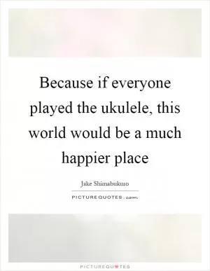 Because if everyone played the ukulele, this world would be a much happier place Picture Quote #1