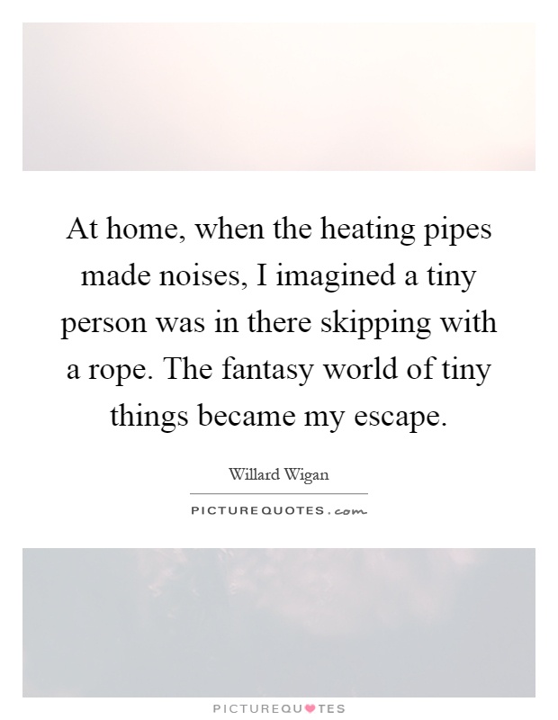 At home, when the heating pipes made noises, I imagined a tiny person was in there skipping with a rope. The fantasy world of tiny things became my escape Picture Quote #1