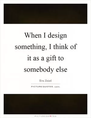 When I design something, I think of it as a gift to somebody else Picture Quote #1