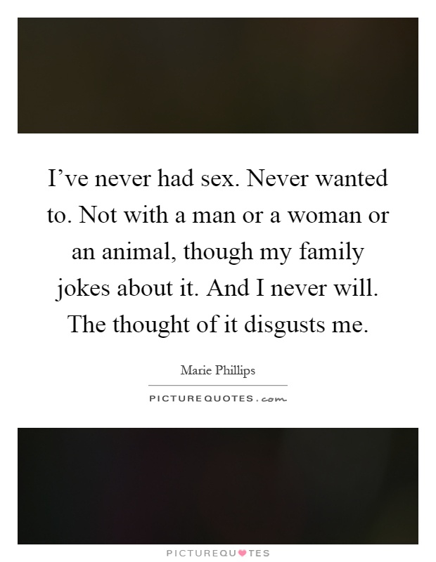 I've never had sex. Never wanted to. Not with a man or a woman or an animal, though my family jokes about it. And I never will. The thought of it disgusts me Picture Quote #1