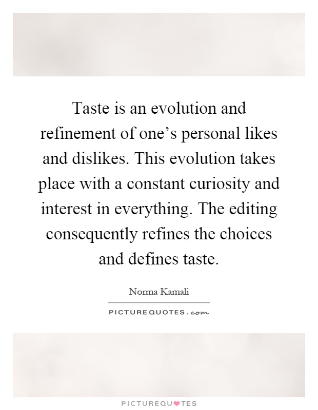 Taste is an evolution and refinement of one's personal likes and dislikes. This evolution takes place with a constant curiosity and interest in everything. The editing consequently refines the choices and defines taste Picture Quote #1