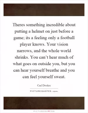 Theres something incredible about putting a helmet on just before a game; its a feeling only a football player knows. Your vision narrows, and the whole world shrinks. You can’t hear much of what goes on outside you, but you can hear yourself breathe and you can feel yourself sweat Picture Quote #1