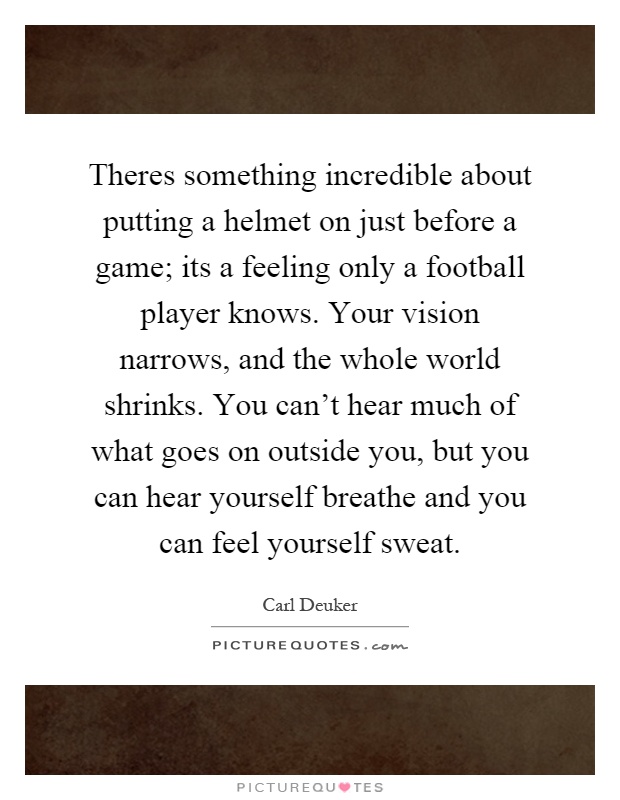 Theres something incredible about putting a helmet on just before a game; its a feeling only a football player knows. Your vision narrows, and the whole world shrinks. You can't hear much of what goes on outside you, but you can hear yourself breathe and you can feel yourself sweat Picture Quote #1