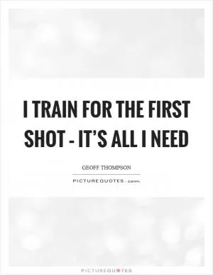 I train for the first shot – it’s all I need Picture Quote #1