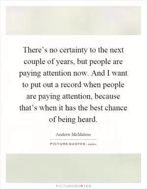 There’s no certainty to the next couple of years, but people are paying attention now. And I want to put out a record when people are paying attention, because that’s when it has the best chance of being heard Picture Quote #1