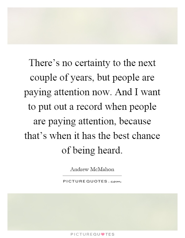 There's no certainty to the next couple of years, but people are paying attention now. And I want to put out a record when people are paying attention, because that's when it has the best chance of being heard Picture Quote #1