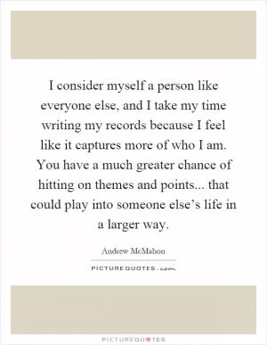 I consider myself a person like everyone else, and I take my time writing my records because I feel like it captures more of who I am. You have a much greater chance of hitting on themes and points... that could play into someone else’s life in a larger way Picture Quote #1