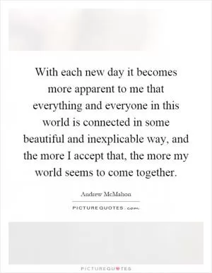 With each new day it becomes more apparent to me that everything and everyone in this world is connected in some beautiful and inexplicable way, and the more I accept that, the more my world seems to come together Picture Quote #1