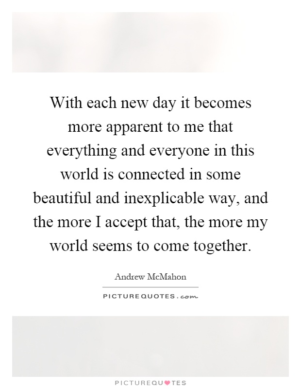 With each new day it becomes more apparent to me that everything and everyone in this world is connected in some beautiful and inexplicable way, and the more I accept that, the more my world seems to come together Picture Quote #1