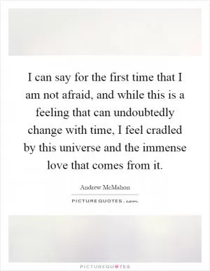 I can say for the first time that I am not afraid, and while this is a feeling that can undoubtedly change with time, I feel cradled by this universe and the immense love that comes from it Picture Quote #1