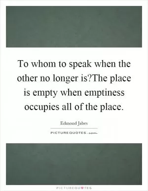 To whom to speak when the other no longer is?The place is empty when emptiness occupies all of the place Picture Quote #1