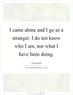 I came alone and I go as a stranger. I do not know who I am, nor what I have been doing Picture Quote #1