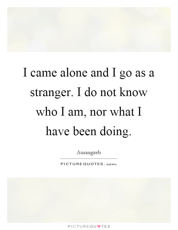 I came alone and I go as a stranger. I do not know who I am, nor what I have been doing Picture Quote #1