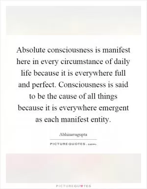 Absolute consciousness is manifest here in every circumstance of daily life because it is everywhere full and perfect. Consciousness is said to be the cause of all things because it is everywhere emergent as each manifest entity Picture Quote #1