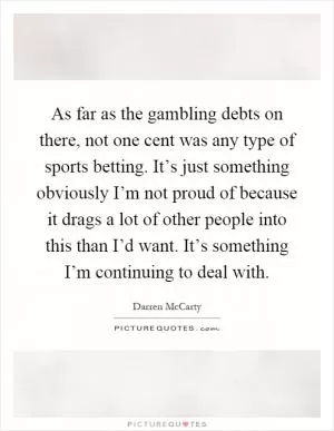 As far as the gambling debts on there, not one cent was any type of sports betting. It’s just something obviously I’m not proud of because it drags a lot of other people into this than I’d want. It’s something I’m continuing to deal with Picture Quote #1