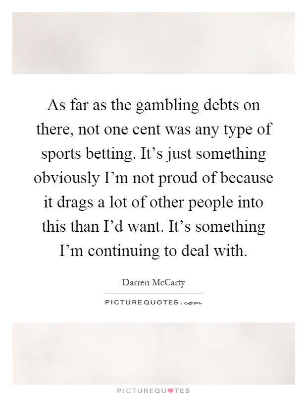 As far as the gambling debts on there, not one cent was any type of sports betting. It's just something obviously I'm not proud of because it drags a lot of other people into this than I'd want. It's something I'm continuing to deal with Picture Quote #1