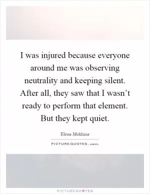 I was injured because everyone around me was observing neutrality and keeping silent. After all, they saw that I wasn’t ready to perform that element. But they kept quiet Picture Quote #1