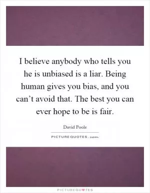 I believe anybody who tells you he is unbiased is a liar. Being human gives you bias, and you can’t avoid that. The best you can ever hope to be is fair Picture Quote #1