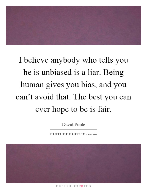I believe anybody who tells you he is unbiased is a liar. Being human gives you bias, and you can't avoid that. The best you can ever hope to be is fair Picture Quote #1