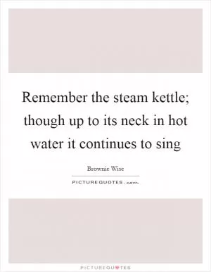 Remember the steam kettle; though up to its neck in hot water it continues to sing Picture Quote #1