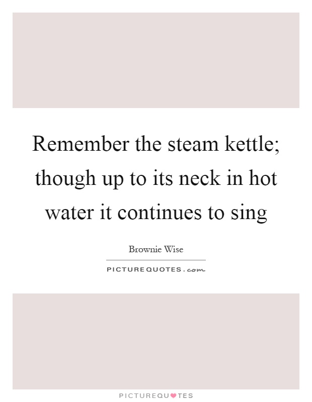Remember the steam kettle; though up to its neck in hot water it continues to sing Picture Quote #1