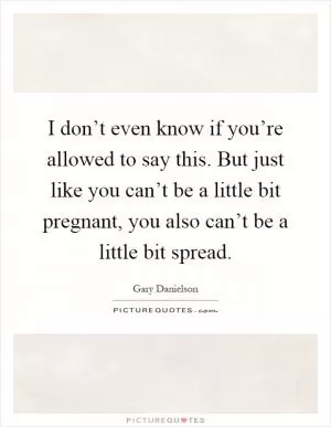 I don’t even know if you’re allowed to say this. But just like you can’t be a little bit pregnant, you also can’t be a little bit spread Picture Quote #1