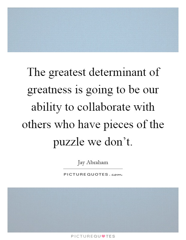 The greatest determinant of greatness is going to be our ability to collaborate with others who have pieces of the puzzle we don't Picture Quote #1