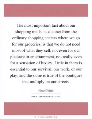 The most important fact about our shopping malls, as distinct from the ordinary shopping centers where we go for our groceries, is that we do not need most of what they sell, not even for our pleasure or entertainment, not really even for a sensation of luxury. Little in them is essential to our survival, our work, or our play, and the same is true of the boutiques that multiply on our streets Picture Quote #1