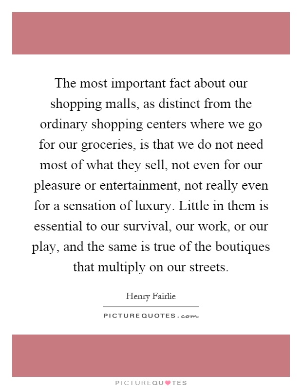 The most important fact about our shopping malls, as distinct from the ordinary shopping centers where we go for our groceries, is that we do not need most of what they sell, not even for our pleasure or entertainment, not really even for a sensation of luxury. Little in them is essential to our survival, our work, or our play, and the same is true of the boutiques that multiply on our streets Picture Quote #1