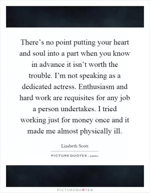 There’s no point putting your heart and soul into a part when you know in advance it isn’t worth the trouble. I’m not speaking as a dedicated actress. Enthusiasm and hard work are requisites for any job a person undertakes. I tried working just for money once and it made me almost physically ill Picture Quote #1