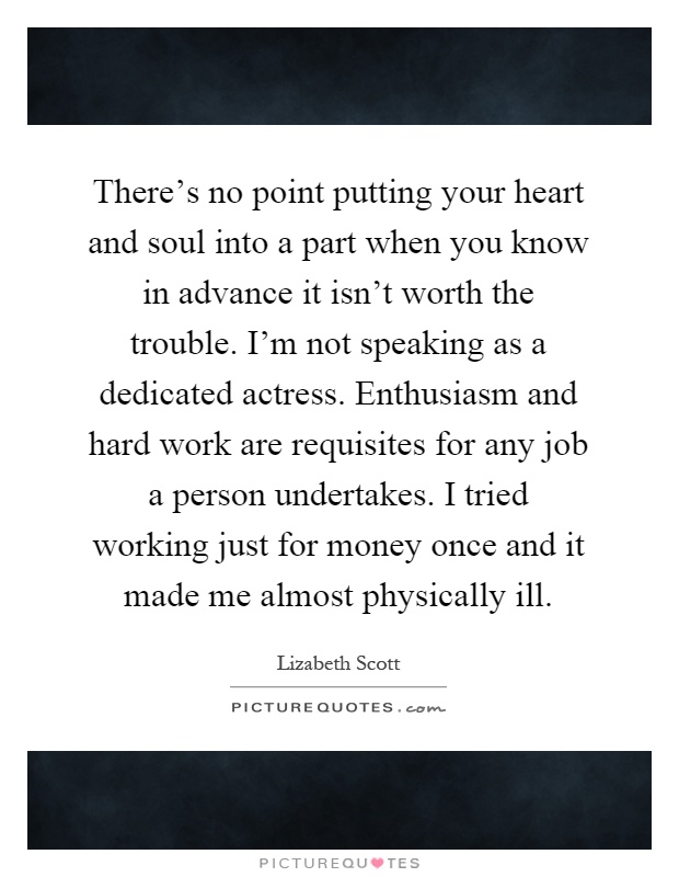 There's no point putting your heart and soul into a part when you know in advance it isn't worth the trouble. I'm not speaking as a dedicated actress. Enthusiasm and hard work are requisites for any job a person undertakes. I tried working just for money once and it made me almost physically ill Picture Quote #1