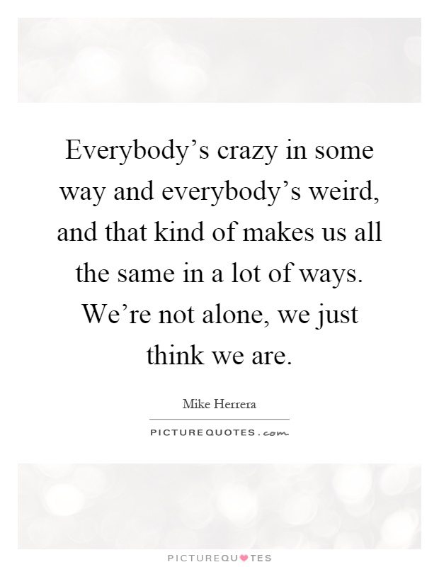 Everybody's crazy in some way and everybody's weird, and that kind of makes us all the same in a lot of ways. We're not alone, we just think we are Picture Quote #1