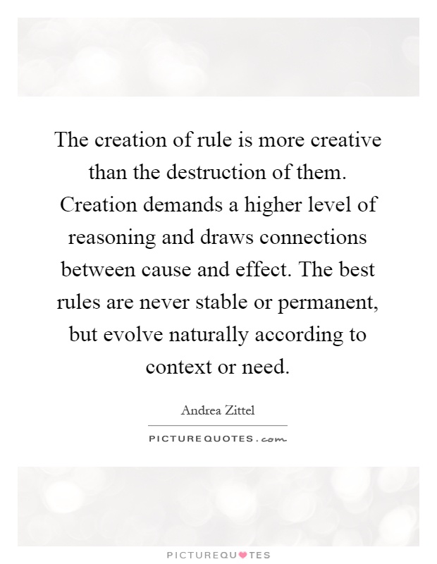 The creation of rule is more creative than the destruction of them. Creation demands a higher level of reasoning and draws connections between cause and effect. The best rules are never stable or permanent, but evolve naturally according to context or need Picture Quote #1