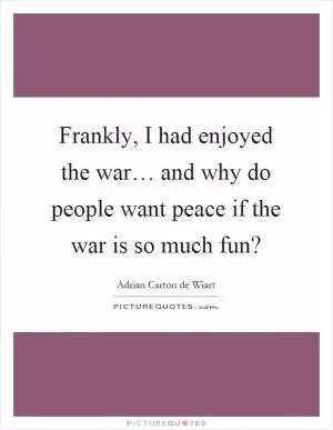 Frankly, I had enjoyed the war… and why do people want peace if the war is so much fun? Picture Quote #1
