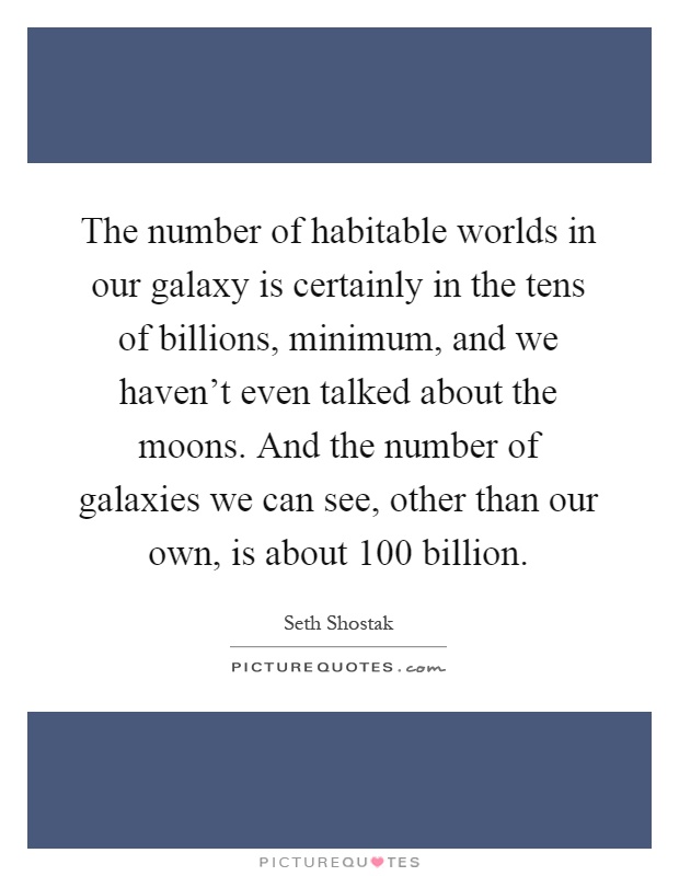 The number of habitable worlds in our galaxy is certainly in the tens of billions, minimum, and we haven't even talked about the moons. And the number of galaxies we can see, other than our own, is about 100 billion Picture Quote #1