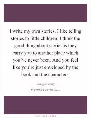 I write my own stories. I like telling stories to little children. I think the good thing about stories is they carry you to another place which you’ve never been. And you feel like you’re just enveloped by the book and the characters Picture Quote #1