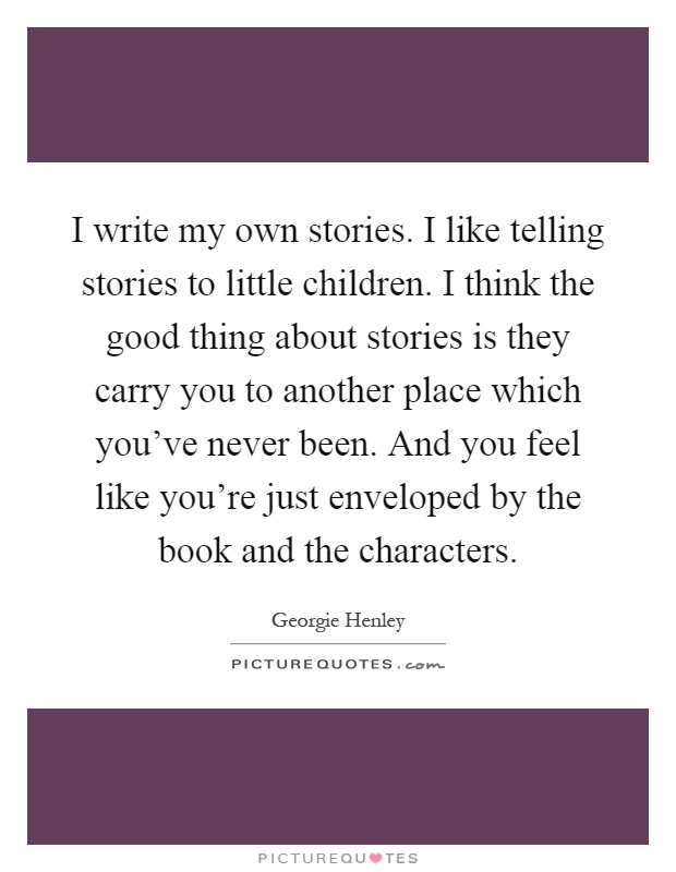 I write my own stories. I like telling stories to little children. I think the good thing about stories is they carry you to another place which you've never been. And you feel like you're just enveloped by the book and the characters Picture Quote #1