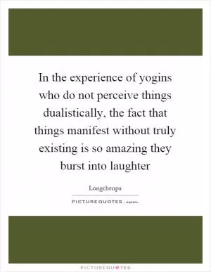 In the experience of yogins who do not perceive things dualistically, the fact that things manifest without truly existing is so amazing they burst into laughter Picture Quote #1