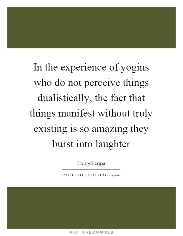 In the experience of yogins who do not perceive things dualistically, the fact that things manifest without truly existing is so amazing they burst into laughter Picture Quote #1