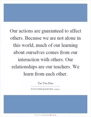 Our actions are guaranteed to affect others. Because we are not alone in this world, much of our learning about ourselves comes from our interaction with others. Our relationships are our teachers. We learn from each other Picture Quote #1