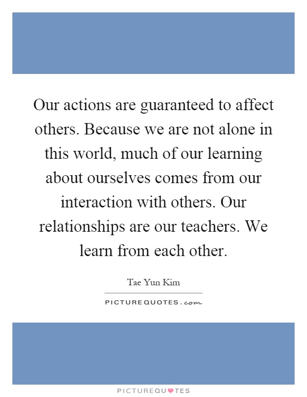 Our actions are guaranteed to affect others. Because we are not alone in this world, much of our learning about ourselves comes from our interaction with others. Our relationships are our teachers. We learn from each other Picture Quote #1