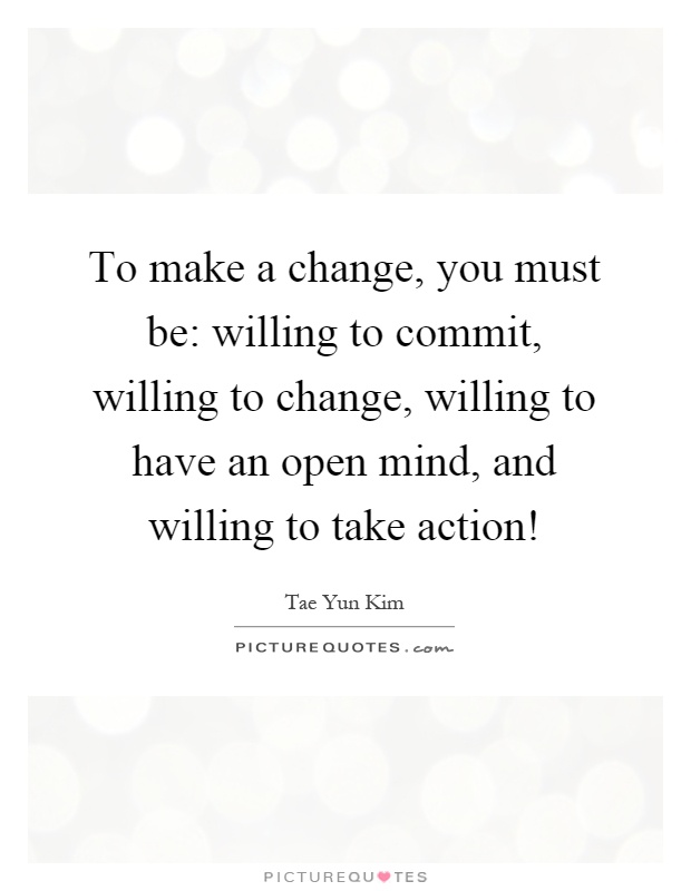 To make a change, you must be: willing to commit, willing to change, willing to have an open mind, and willing to take action! Picture Quote #1